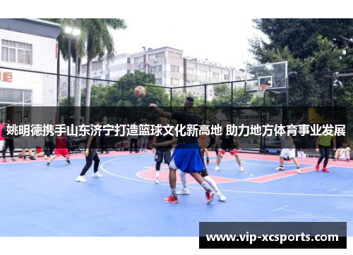 姚明德携手山东济宁打造篮球文化新高地 助力地方体育事业发展
