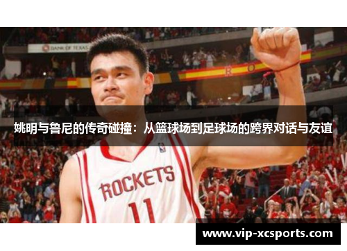 姚明与鲁尼的传奇碰撞：从篮球场到足球场的跨界对话与友谊