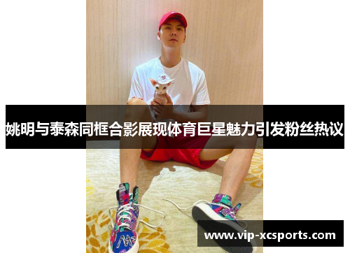 姚明与泰森同框合影展现体育巨星魅力引发粉丝热议