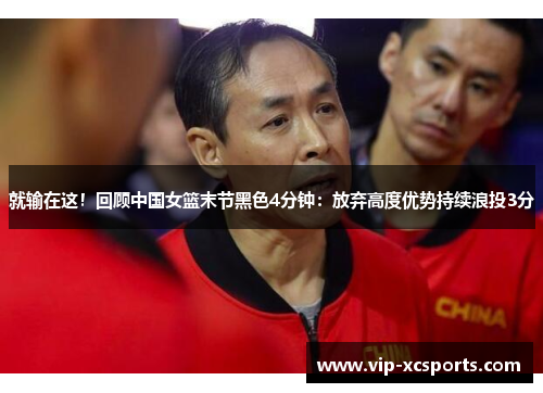 就输在这！回顾中国女篮末节黑色4分钟：放弃高度优势持续浪投3分